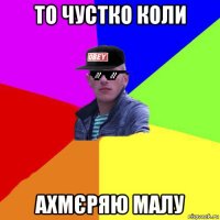 то чустко коли ахмєряю малу