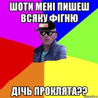 шоти мені пишеш всяку фігню дічь проклята??