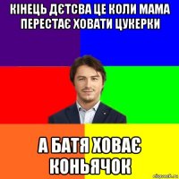 кінець дєтсва це коли мама перестає ховати цукерки а батя ховає коньячок