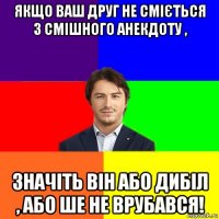 якщо ваш друг не сміється з смішного анекдоту , значіть він або дибіл , або ше не врубався!