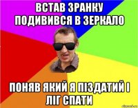 встав зранку подивився в зеркало поняв який я піздатий і ліг спати