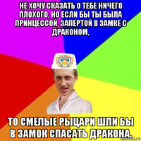 не хочу сказать о тебе ничего плохого, но если бы ты была принцессой, запертой в замке с драконом, то смелые рыцари шли бы в замок спасать дракона.