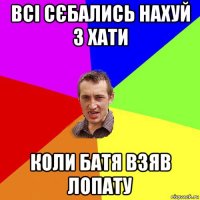 всі сєбались нахуй з хати коли батя взяв лопату