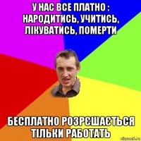 у нас все платно : народитись, учитись, лікуватись, померти бесплатно розрєшається тільки работать