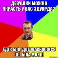 девушки можно украсть у вас эдуарда? едік бля, договарюалися шо біла моя!!!