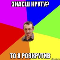 знаєш круту? то я розкрутив