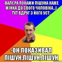 -валєра покажи пішуна каже жінка до свого чоловіка...і тут вдруг з його уст: -он показивал пішун,пішун,пішун