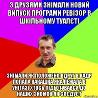 з друзями знімали новий випуск програми ревізор в шкільному туалєті знімали як положено вдруг в кадр попала какашка яка лежала в унітазі хтось підготувався до наших зйомок як слєдуєт