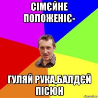 сімєйне положеніє- гуляй рука,балдєй пісюн