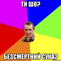 ти шо? безсмертний сука?