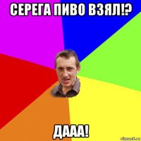 серега пиво взял!? дааа!