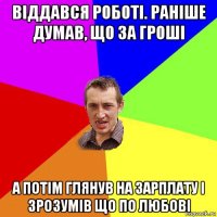 віддався роботі. раніше думав, що за гроші а потім глянув на зарплату і зрозумів що по любові