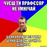 чуєш ти прафєсор не умнічай бо як крутану вєртуху,в церкві дзвони почнуть дзвеніти