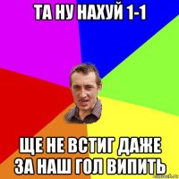 та ну нахуй 1-1 ще не встиг даже за наш гол випить