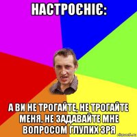 настроєніє: а ви не трогайте, не трогайте меня, не задавайте мне вопросом глупих зря