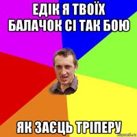 едік я твоїх балачок сі так бою як заєць тріперу