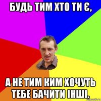 будь тим хто ти є, а не тим ким хочуть тебе бачити інші.