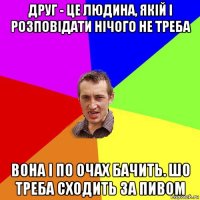 друг - це людина, якій і розповідати нічого не треба вона і по очах бачить. шо треба сходить за пивом