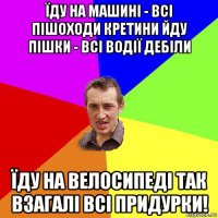 їду на машині - всі пішоходи кретини йду пішки - всі водії дебіли їду на велосипеді так взагалі всі придурки!