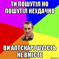 ти пошутіл но пошутіл неудачно ви аптєкарі шутєть не вмієте