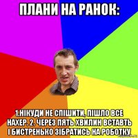 плани на ранок: 1.нікуди не спішити, пішло все нахер. 2. через пять хвилин вставть і бистренько зібратись на роботку