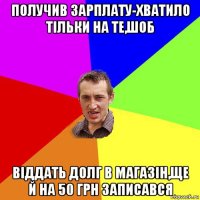 получив зарплату-хватило тільки на те,шоб віддать долг в магазін,ще й на 50 грн записався