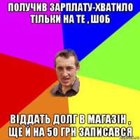 получив зарплату-хватило тільки на те , шоб віддать долг в магазін , ще й на 50 грн записався