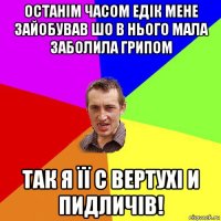 останім часом едік мене зайобував шо в нього мала заболила грипом так я її с вертухі и пидличів!