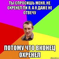 ты спросишь меня, не охренел ли я. а я даже не отвечу потому что вконец охренел