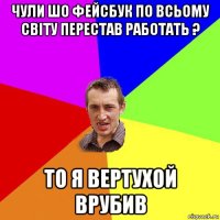 чули шо фейсбук по всьому світу перестав работать ? то я вертухой врубив