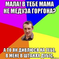 мала! в тебе мама не медуза горгона? а то як дивлюся на тебе, в мене в штанях дубіє.