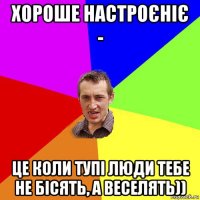 хороше настроєніє - це коли тупі люди тебе не бісять, а веселять))