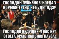 господин лукьянов, когда у норман-трейд не будет пдз? господин ведущий, у нас нет ответа. музыкальная пауза!