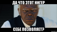 да что этот нигер себе позволяет?
