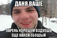 даня ваше парень хорошуй вздуешь еще какой ебошый