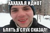 хахаха,я идиот блять,в слух сказал!