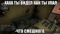 -хаха ты видел как ты упал -что смешного.