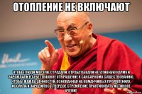 отопление не включают чтобы люди мерзли, страдали, отрабатывали негативную карму и зарождали в себе глубокое отвращение к сансарному существованию, чтобы жажда ценностей, основанная на обманчивых проявлениях, иссякла и зародилось твердое стремление практиковать истинное учение