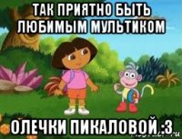 так приятно быть любимым мультиком олечки пикаловой :3