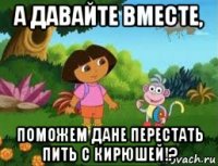 а давайте вместе, поможем дане перестать пить с кирюшей!?