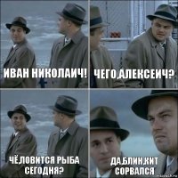 Иван Николаич! Чего,Алексеич? Чё,ловится рыба сегодня? Да,блин,кит сорвался