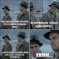 моя девушка мне сказала что я самый лучший в мире! Ну нормально. Только один вопрос... со сколькими парнями в мире она спала, чтобы так сравнить? Хммм....