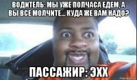 водитель: мы уже полчаса едем, а вы все молчите... куда же вам надо? пассажир: эхх