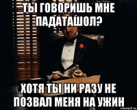 ты говоришь мне падаташол? хотя ты ни разу не позвал меня на ужин