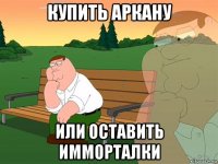 купить аркану или оставить имморталки