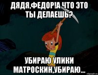 дядя,федор!а что это ты делаешь? убираю улики матроскин,убираю...