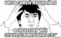 у него самый мощный пк а он говорит "мне скучно,чем мне заняться?"