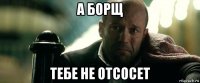 а борщ тебе не отсосет