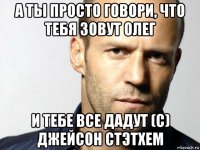 а ты просто говори, что тебя зовут олег и тебе все дадут (с) джейсон стэтхем