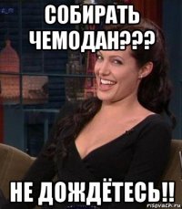 собирать чемодан??? не дождётесь!!